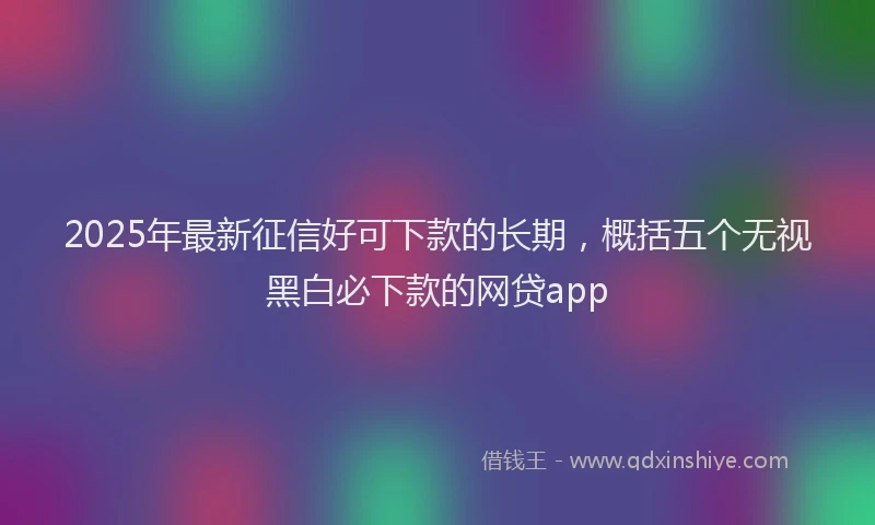 2025年最新征信好可下款的长期，概括五个无视黑白必下款的网贷app