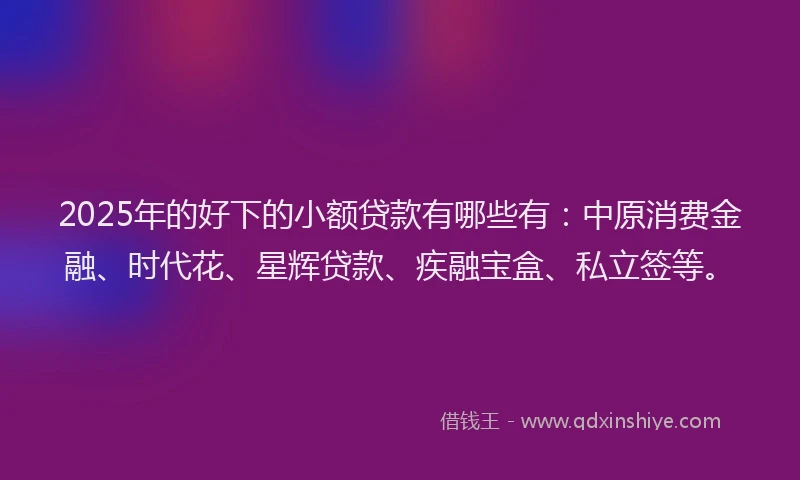 2025年的好下的小额贷款有哪些有：中原消费金融、时代花、星辉贷款、疾融宝盒、私立签等。