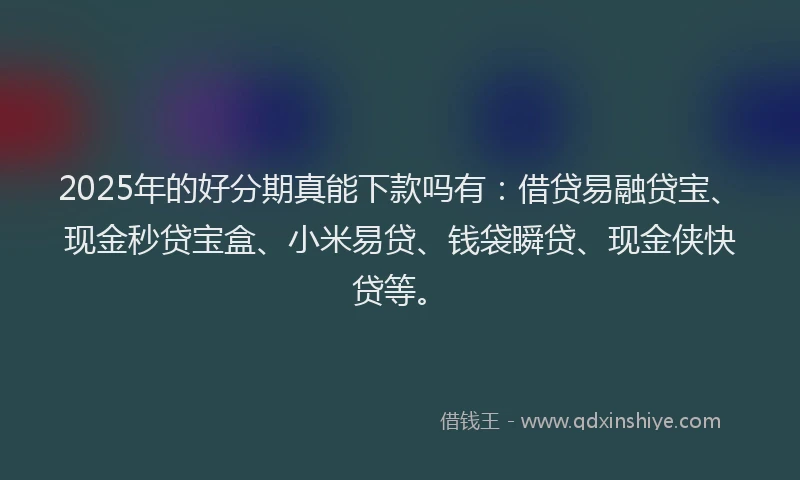 2025年的好分期真能下款吗有：借贷易融贷宝、现金秒贷宝盒、小米易贷、钱袋瞬贷、现金侠快贷等。