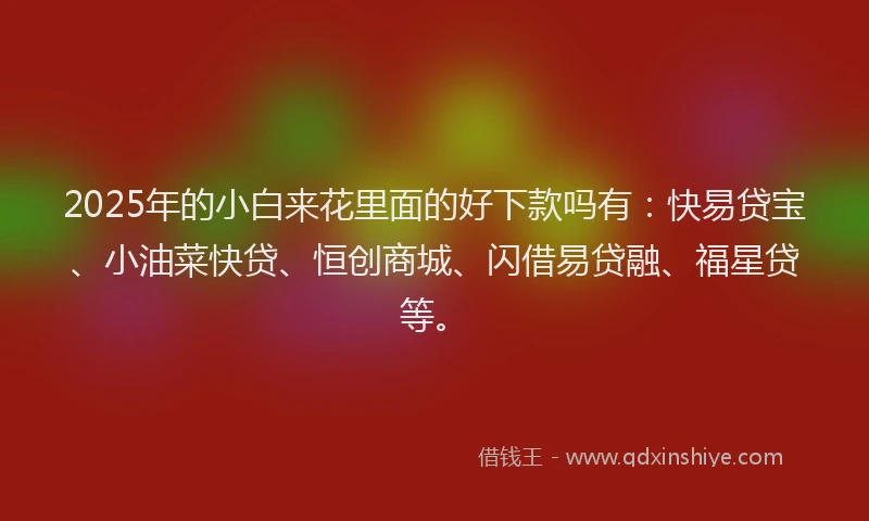 2025年的小白来花里面的好下款吗有：快易贷宝、小油菜快贷、恒创商城、闪借易贷融、福星贷等。