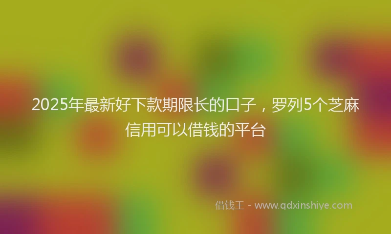 2025年最新好下款期限长的口子，罗列5个芝麻信用可以借钱的平台