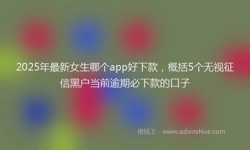 2025年最新女生哪个app好下款，概括5个无视征信黑户当前逾期必下款的口子