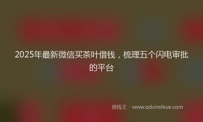 2025年最新微信买茶叶借钱，梳理五个闪电审批的平台