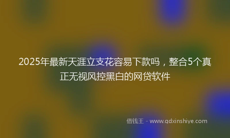 2025年最新天涯立支花容易下款吗，整合5个真正无视风控黑白的网贷软件