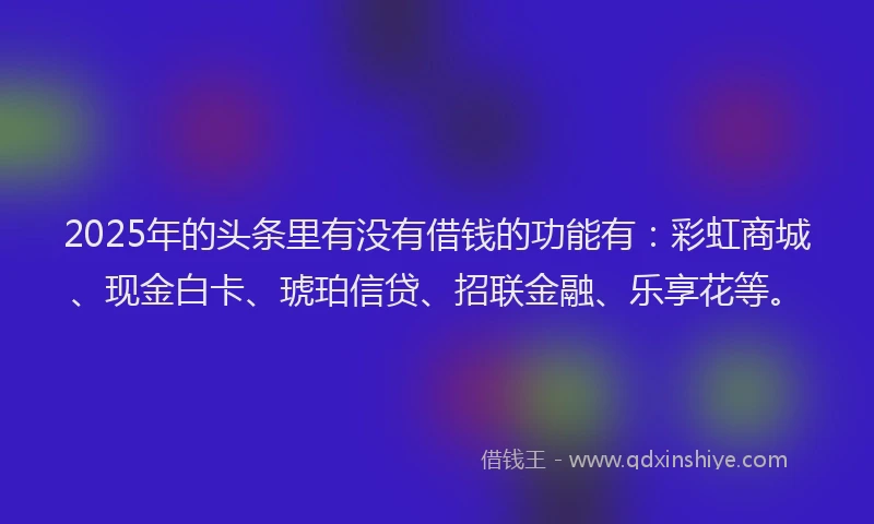 2025年的头条里有没有借钱的功能有：彩虹商城、现金白卡、琥珀信贷、招联金融、乐享花等。