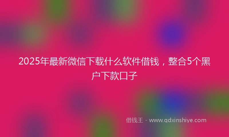2025年最新微信下载什么软件借钱，整合5个黑户下款口子