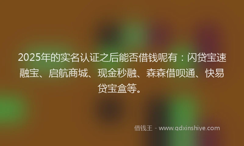 2025年的实名认证之后能否借钱呢有：闪贷宝速融宝、启航商城、现金秒融、森森借呗通、快易贷宝盒等。