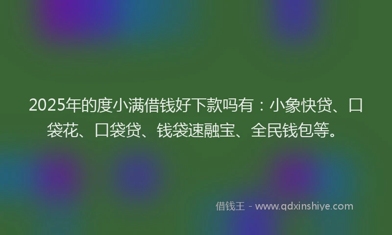 2025年的度小满借钱好下款吗有：小象快贷、口袋花、口袋贷、钱袋速融宝、全民钱包等。