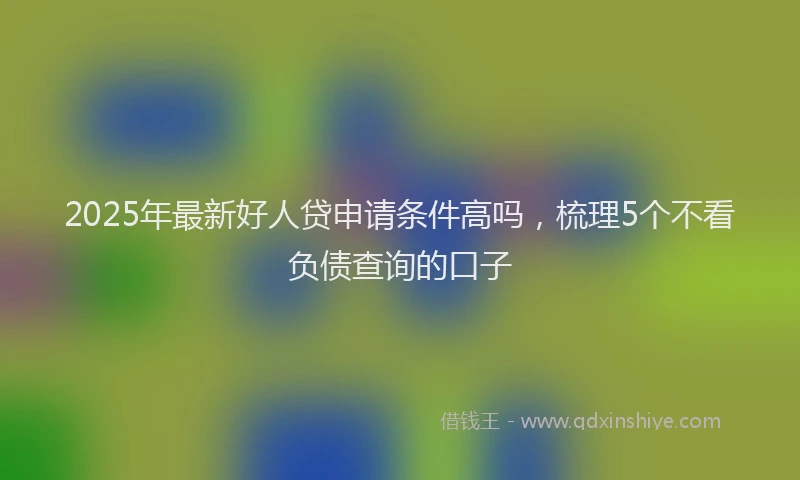 2025年最新好人贷申请条件高吗，梳理5个不看负债查询的口子