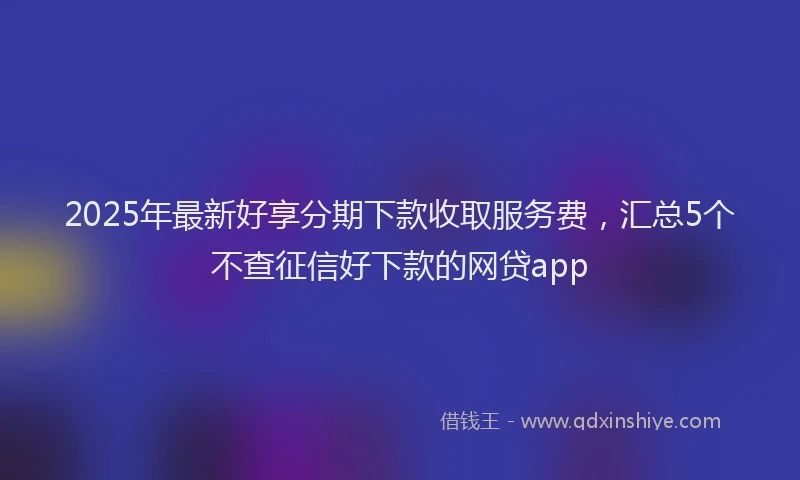 2025年最新好享分期下款收取服务费，汇总5个不查征信好下款的网贷app