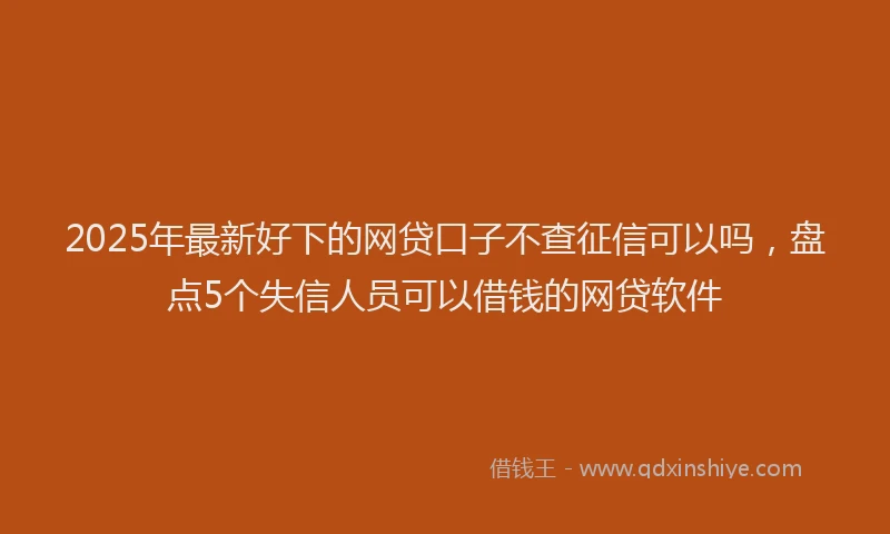 2025年最新好下的网贷口子不查征信可以吗，盘点5个失信人员可以借钱的网贷软件
