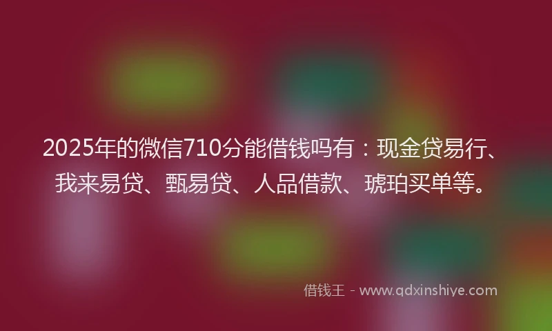 2025年的微信710分能借钱吗有：现金贷易行、我来易贷、甄易贷、人品借款、琥珀买单等。