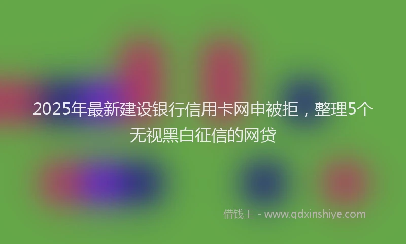 2025年最新建设银行信用卡网申被拒，整理5个无视黑白征信的网贷