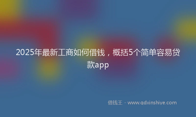 2025年最新工商如何借钱，概括5个简单容易贷款app