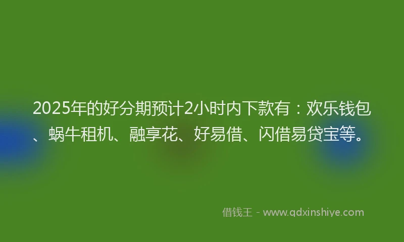 2025年的好分期预计2小时内下款有：欢乐钱包、蜗牛租机、融享花、好易借、闪借易贷宝等。