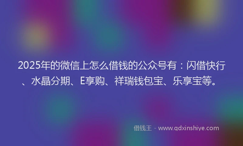 2025年的微信上怎么借钱的公众号有：闪借快行、水晶分期、E享购、祥瑞钱包宝、乐享宝等。