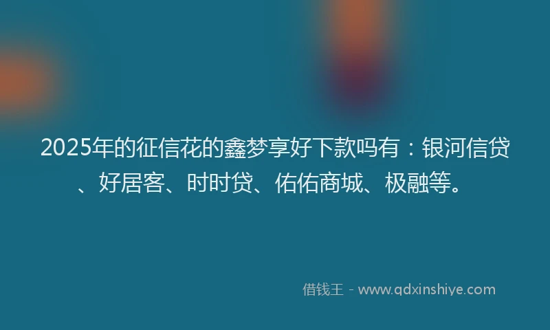2025年的征信花的鑫梦享好下款吗有：银河信贷、好居客、时时贷、佑佑商城、极融等。