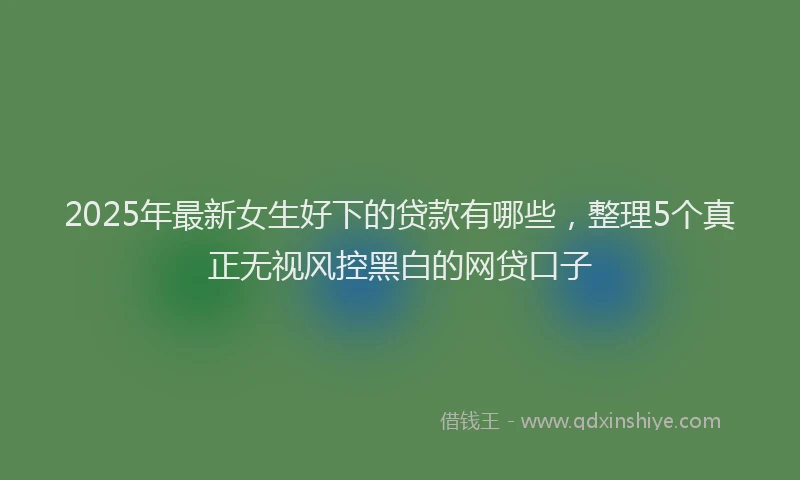 2025年最新女生好下的贷款有哪些，整理5个真正无视风控黑白的网贷口子