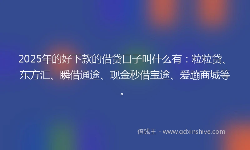 2025年的好下款的借贷口子叫什么有：粒粒贷、东方汇、瞬借通途、现金秒借宝途、爱蹦商城等。