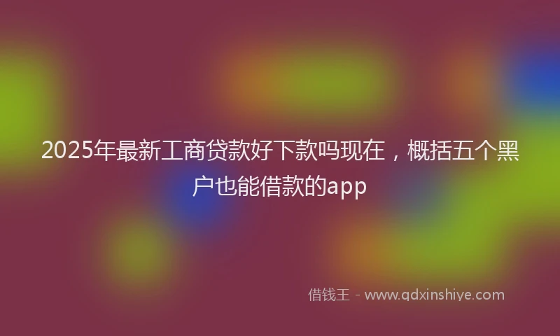 2025年最新工商贷款好下款吗现在，概括五个黑户也能借款的app
