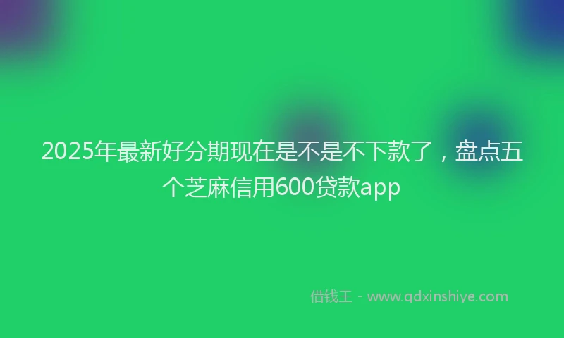 2025年最新好分期现在是不是不下款了，盘点五个芝麻信用600贷款app