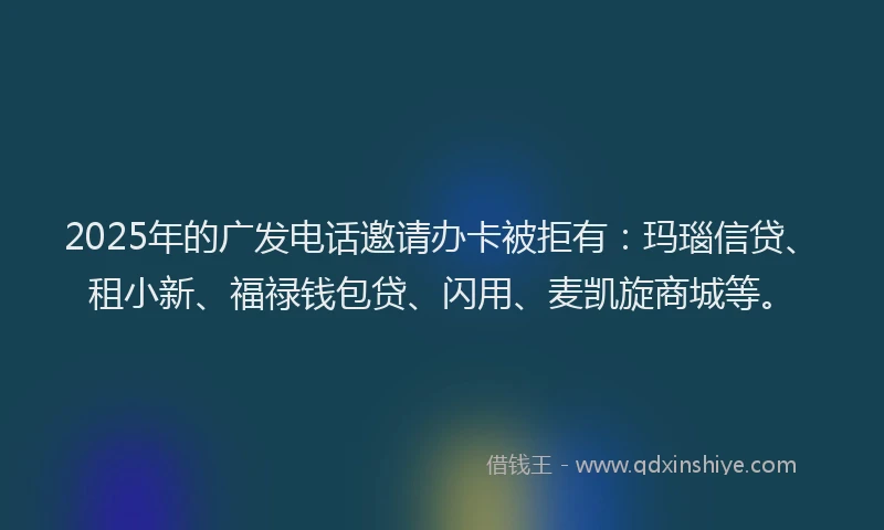 2025年的广发电话邀请办卡被拒有：玛瑙信贷、租小新、福禄钱包贷、闪用、麦凯旋商城等。