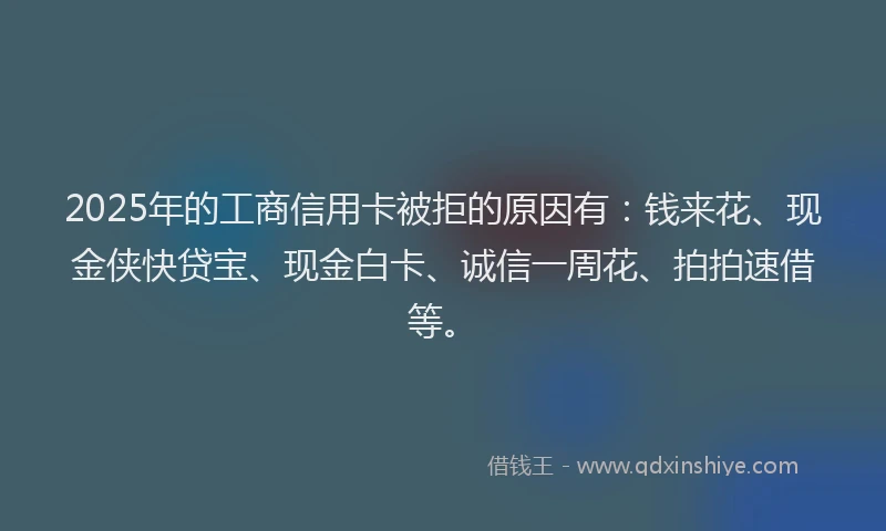2025年的工商信用卡被拒的原因有：钱来花、现金侠快贷宝、现金白卡、诚信一周花、拍拍速借等。