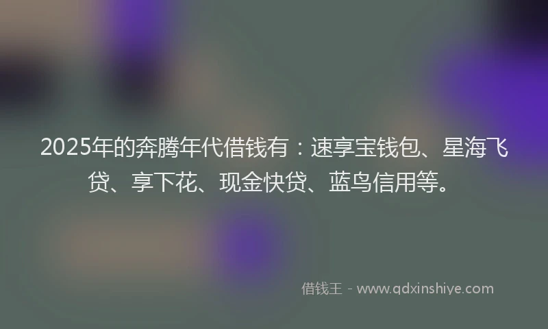 2025年的奔腾年代借钱有：速享宝钱包、星海飞贷、享下花、现金快贷、蓝鸟信用等。