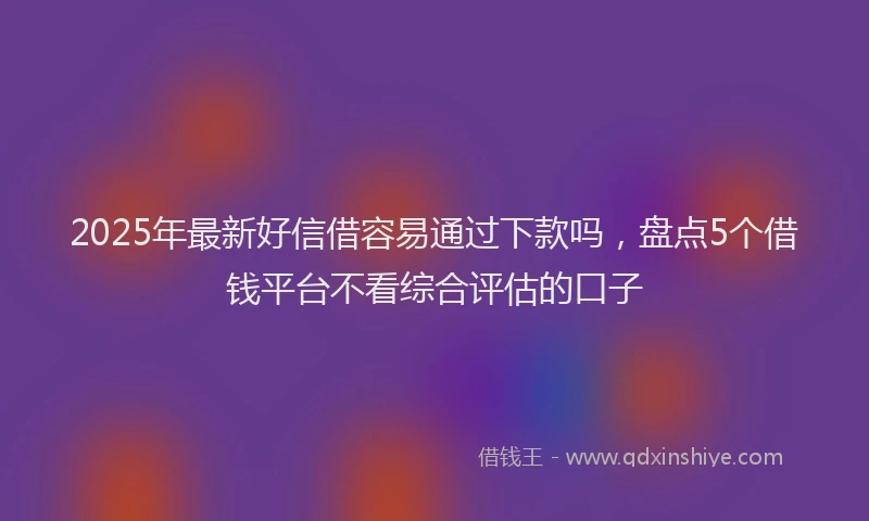 2025年最新好信借容易通过下款吗，盘点5个借钱平台不看综合评估的口子