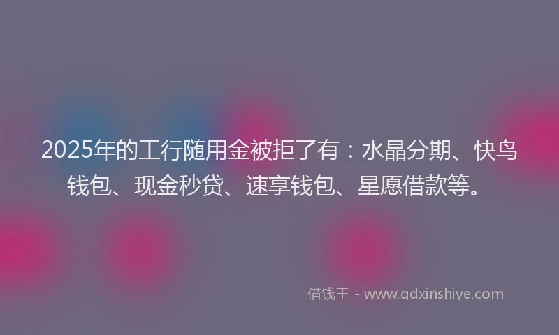 2025年的工行随用金被拒了有：水晶分期、快鸟钱包、现金秒贷、速享钱包、星愿借款等。