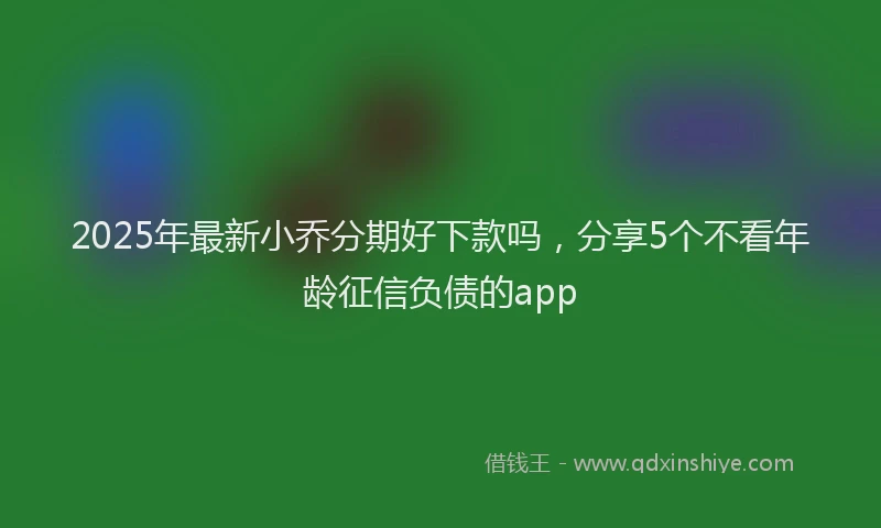 2025年最新小乔分期好下款吗，分享5个不看年龄征信负债的app