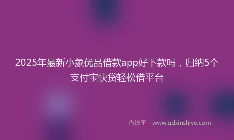 2025年最新小象优品借款app好下款吗，归纳5个支付宝快贷轻松借平台