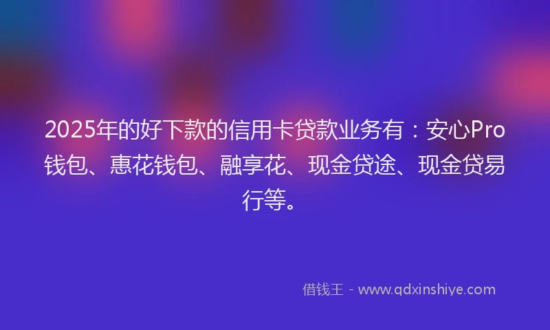 2025年的好下款的信用卡贷款业务有：安心Pro钱包、惠花钱包、融享花、现金贷途、现金贷易行等。