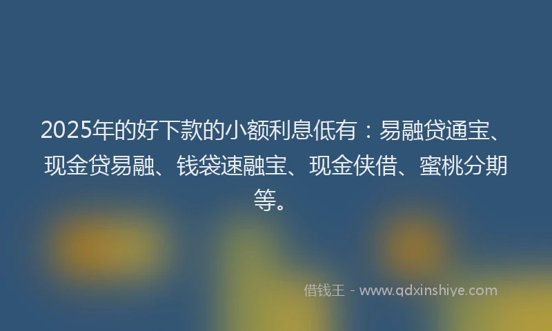 2025年的好下款的小额利息低有：易融贷通宝、现金贷易融、钱袋速融宝、现金侠借、蜜桃分期等。