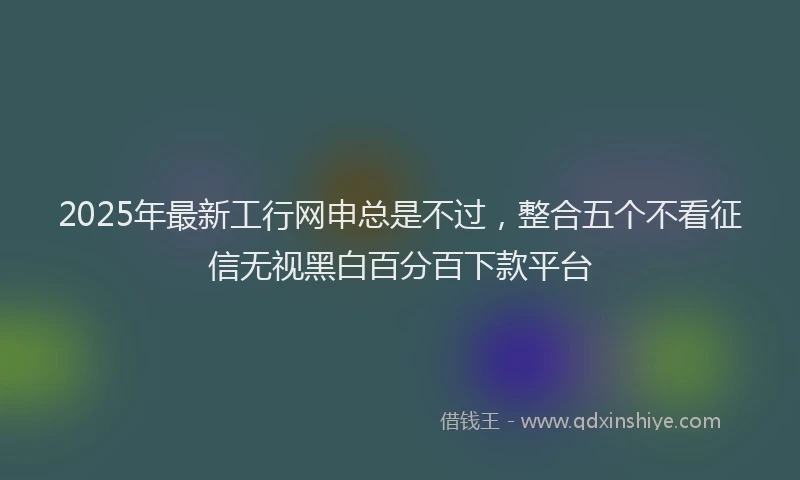 2025年最新工行网申总是不过，整合五个不看征信无视黑白百分百下款平台