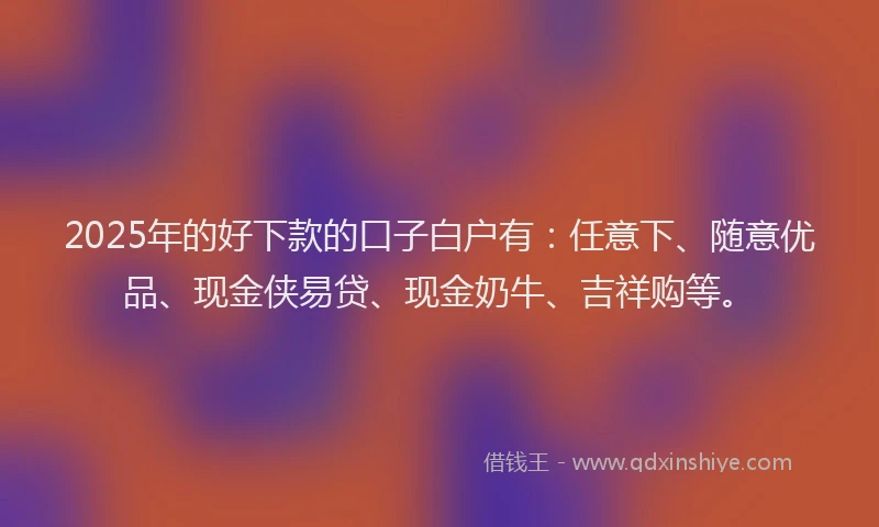 2025年的好下款的口子白户有：任意下、随意优品、现金侠易贷、现金奶牛、吉祥购等。