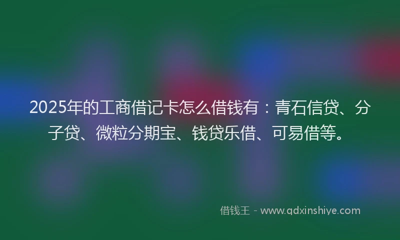 2025年的工商借记卡怎么借钱有：青石信贷、分子贷、微粒分期宝、钱贷乐借、可易借等。