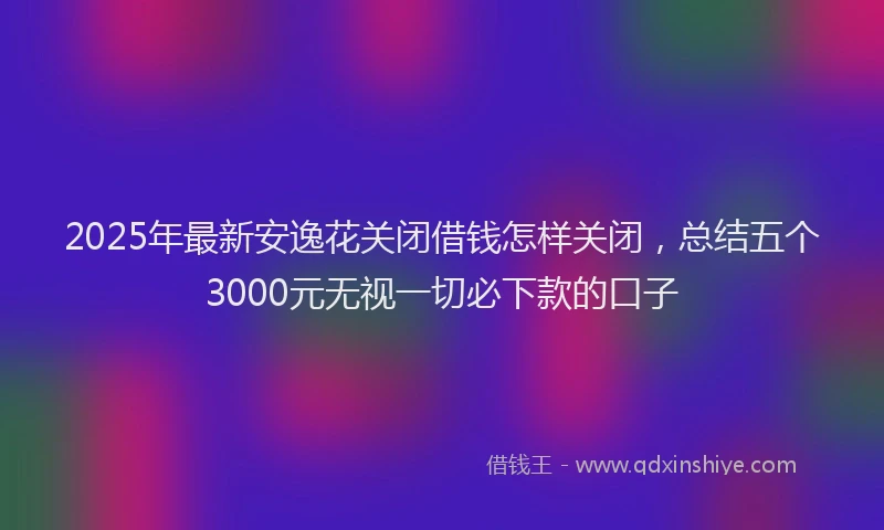 2025年最新安逸花关闭借钱怎样关闭，总结五个3000元无视一切必下款的口子