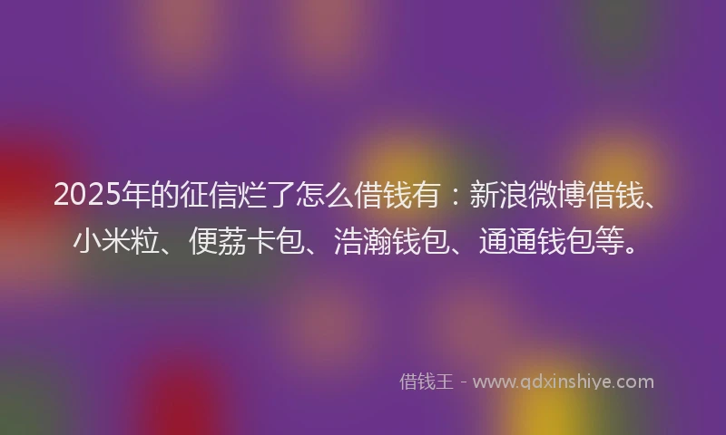 2025年的征信烂了怎么借钱有：新浪微博借钱、小米粒、便荔卡包、浩瀚钱包、通通钱包等。