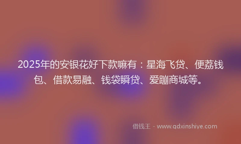 2025年的安银花好下款嘛有：星海飞贷、便荔钱包、借款易融、钱袋瞬贷、爱蹦商城等。