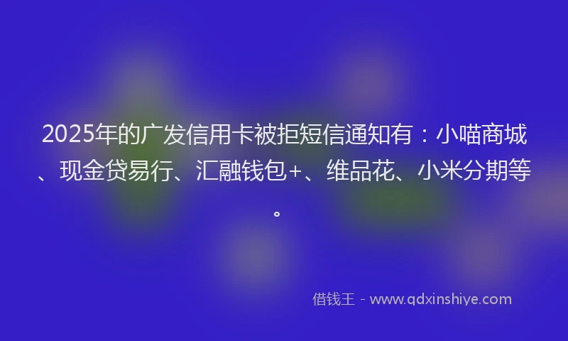 2025年的广发信用卡被拒短信通知有：小喵商城、现金贷易行、汇融钱包+、维品花、小米分期等。