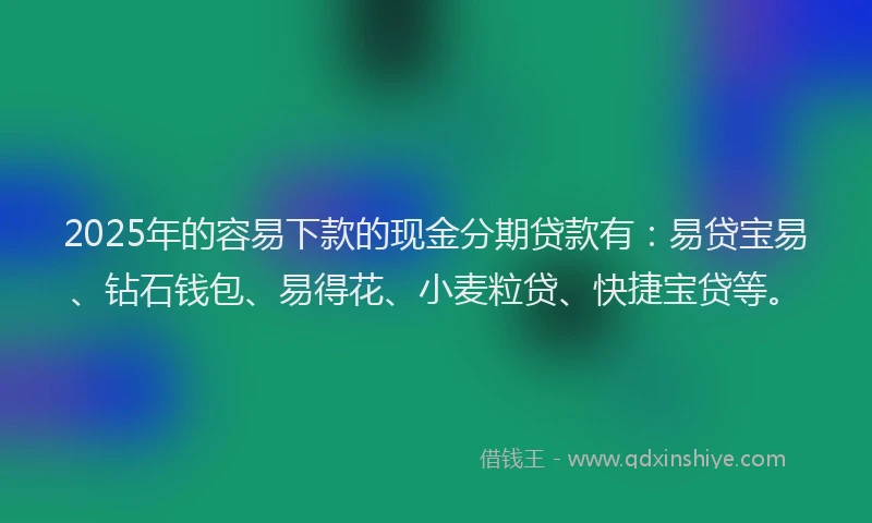 2025年的容易下款的现金分期贷款有：易贷宝易、钻石钱包、易得花、小麦粒贷、快捷宝贷等。