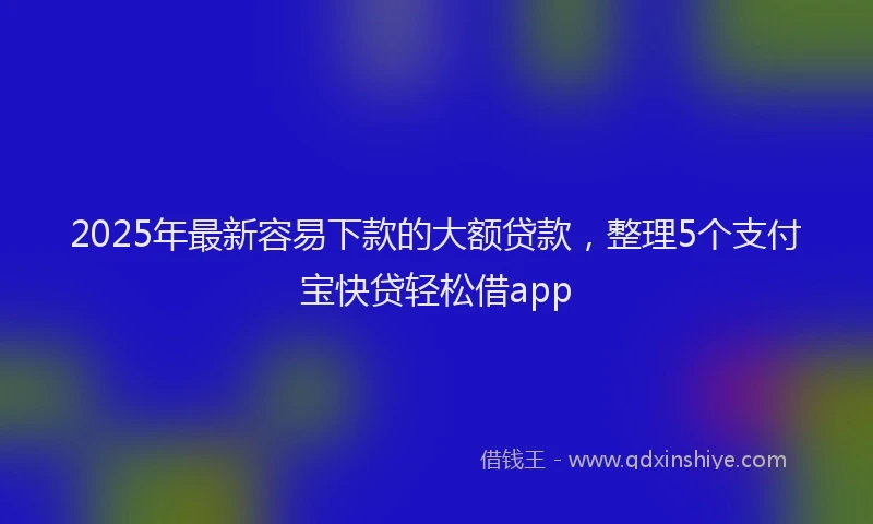 2025年最新容易下款的大额贷款，整理5个支付宝快贷轻松借app
