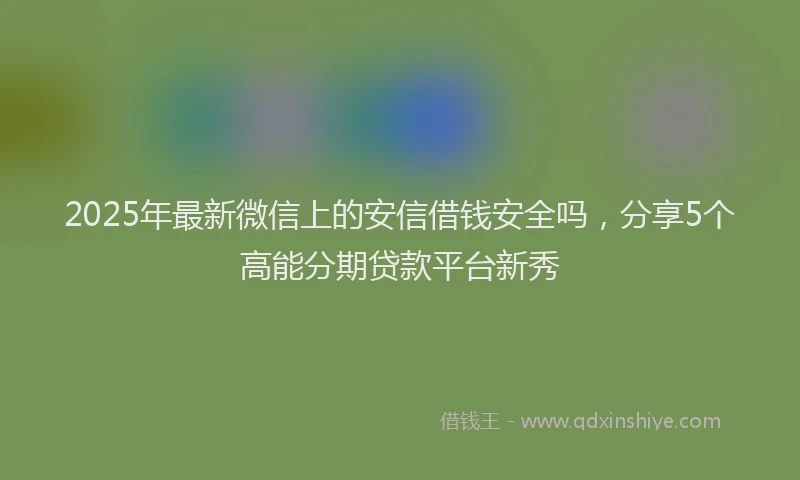 2025年最新微信上的安信借钱安全吗，分享5个高能分期贷款平台新秀