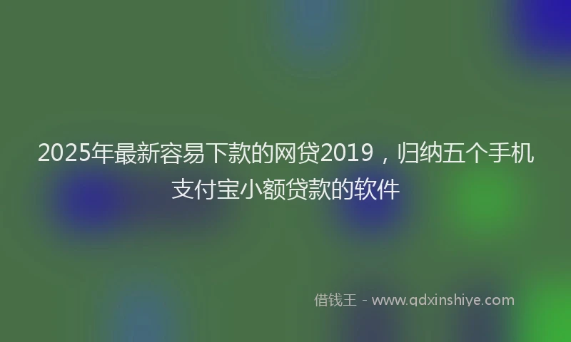 2025年最新容易下款的网贷2019，归纳五个手机支付宝小额贷款的软件
