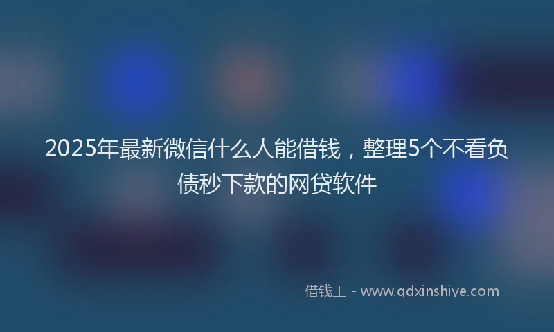 2025年最新微信什么人能借钱，整理5个不看负债秒下款的网贷软件