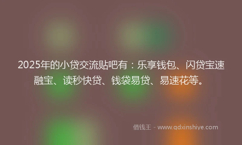 2025年的小贷交流贴吧有：乐享钱包、闪贷宝速融宝、读秒快贷、钱袋易贷、易速花等。