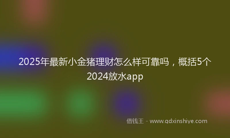 2025年最新小金猪理财怎么样可靠吗，概括5个2024放水app