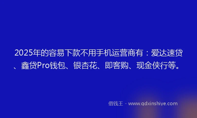2025年的容易下款不用手机运营商有：爱达速贷、鑫贷Pro钱包、银杏花、即客购、现金侠行等。