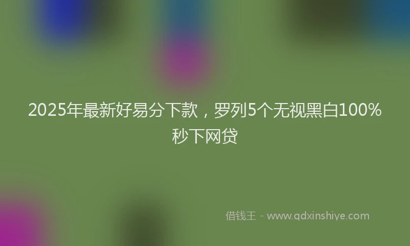 2025年最新好易分下款，罗列5个无视黑白100%秒下网贷